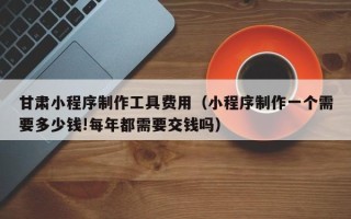 呼和浩特甘肃小程序制作工具费用（小程序制作一个需要多少钱!每年都需要交钱吗）