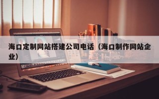呼和浩特海口定制网站搭建公司电话（海口制作网站企业）