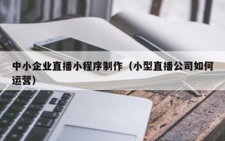 呼和浩特中小企业直播小程序制作（小型直播公司如何运营）