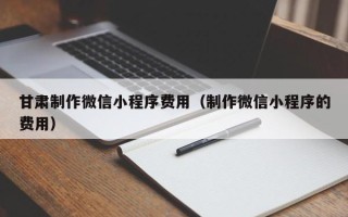 呼和浩特甘肃制作微信小程序费用（制作微信小程序的费用）
