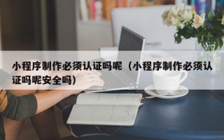 呼和浩特小程序制作必须认证吗呢（小程序制作必须认证吗呢安全吗）