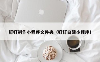 呼和浩特钉钉制作小程序文件夹（钉钉自建小程序）