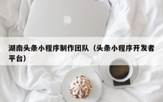 呼和浩特湖南头条小程序制作团队（头条小程序开发者平台）