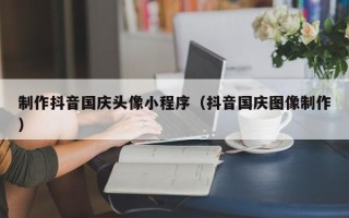 呼和浩特制作抖音国庆头像小程序（抖音国庆图像制作）