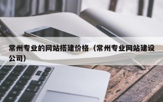 呼和浩特常州专业的网站搭建价格（常州专业网站建设公司）