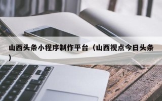 呼和浩特山西头条小程序制作平台（山西视点今日头条）